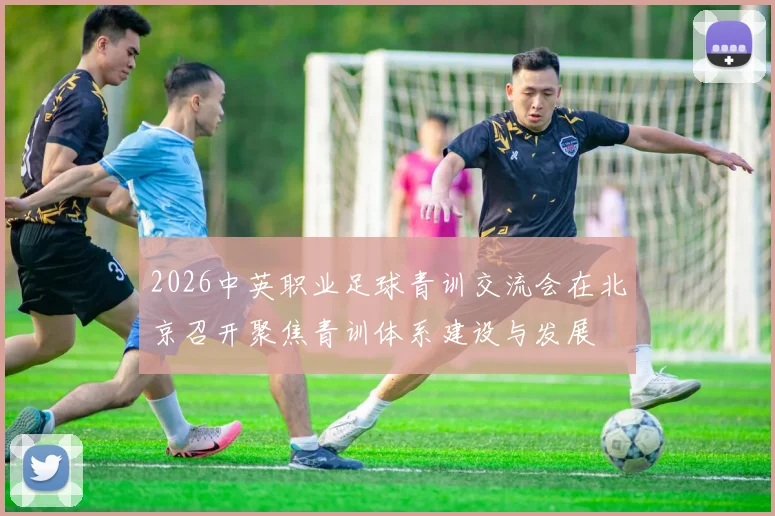 2026中英职业足球青训交流会在北京召开聚焦青训体系建设与发展
