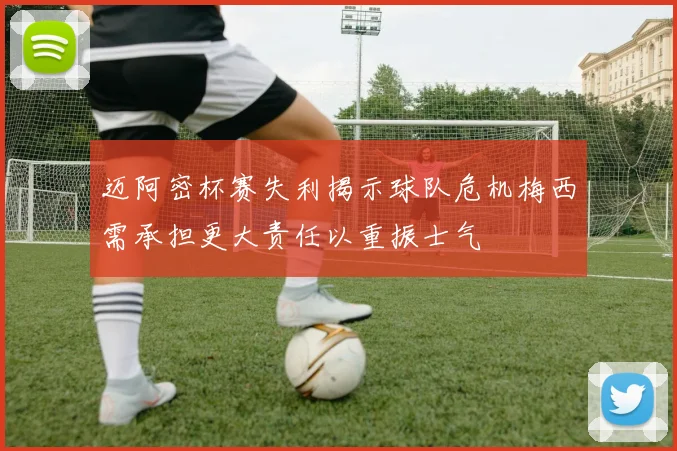 迈阿密杯赛失利揭示球队危机梅西需承担更大责任以重振士气