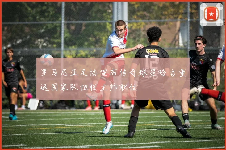 罗马尼亚足协宣布传奇球星哈吉重返国家队担任主帅职位