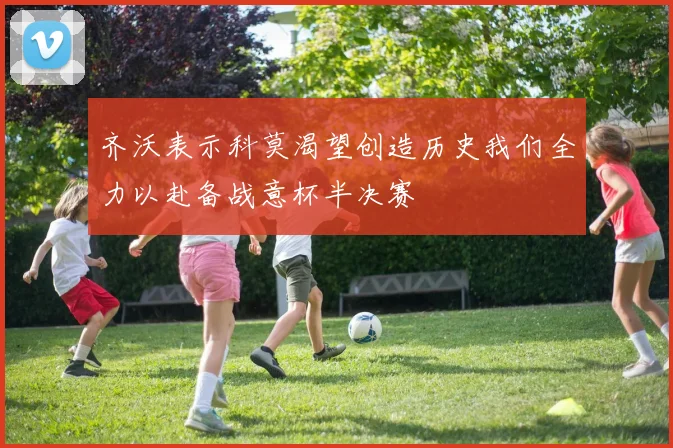 齐沃表示科莫渴望创造历史我们全力以赴备战意杯半决赛