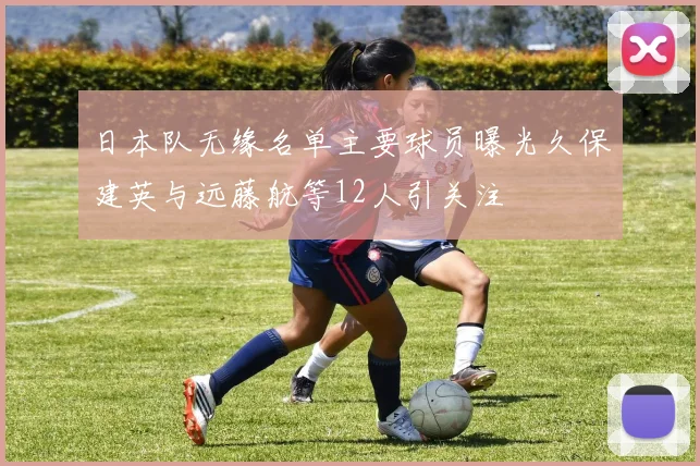 日本队无缘名单主要球员曝光久保建英与远藤航等12人引关注